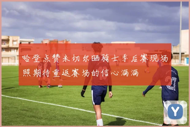 哈登点赞米切尔晒骑士季后赛现场照期待重返赛场的信心满满