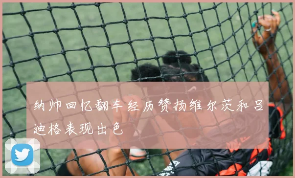 纳帅回忆翻车经历赞扬维尔茨和吕迪格表现出色
