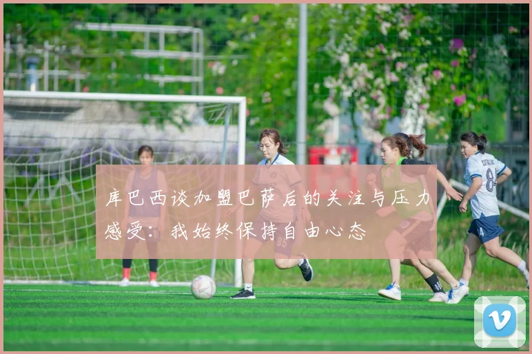 库巴西谈加盟巴萨后的关注与压力感受：我始终保持自由心态