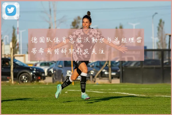德国队体育总监沃勒尔与总经理雷蒂希或将辞职引发关注