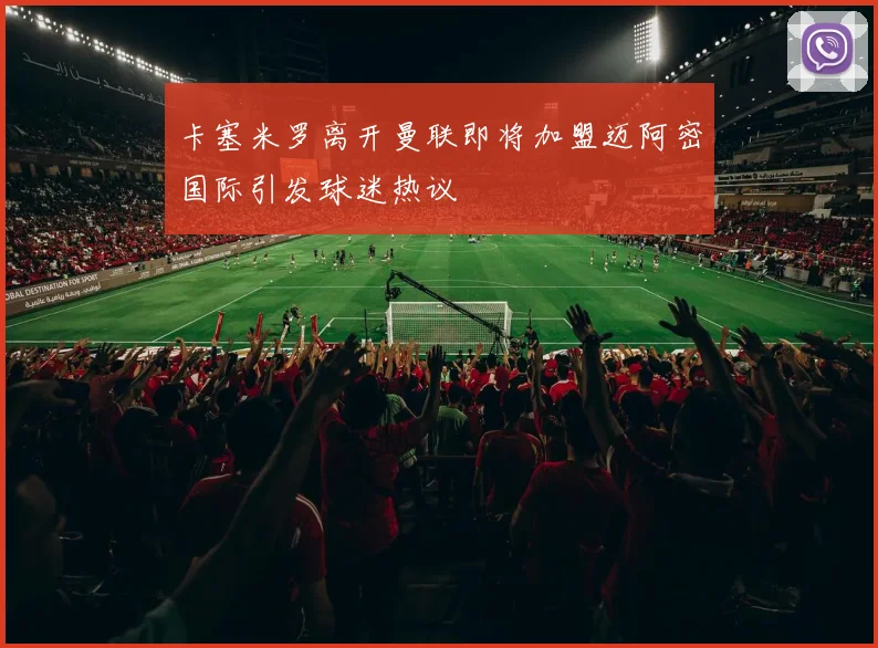 卡塞米罗离开曼联即将加盟迈阿密国际引发球迷热议