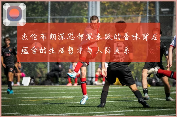 杰伦布朗深思邻家米饭的香味背后蕴含的生活哲学与人际关系