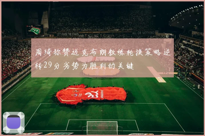 周琦称赞迈克布朗教练轮换策略逆转29分劣势为胜利的关键