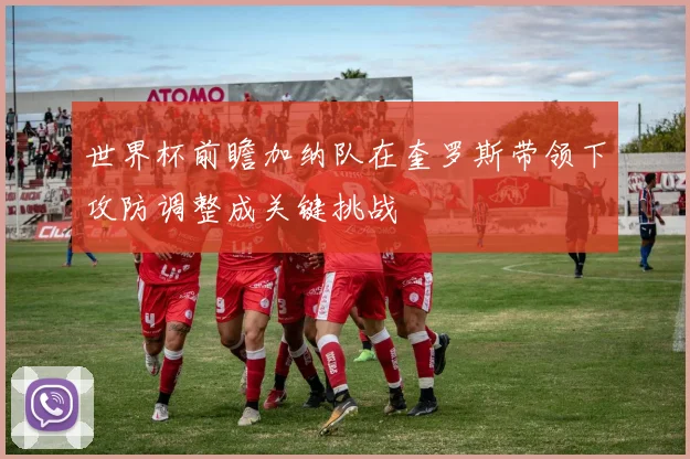 世界杯前瞻加纳队在奎罗斯带领下攻防调整成关键挑战