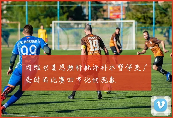内维尔基恩赖特批评补水暂停变广告时间比赛四节化的现象