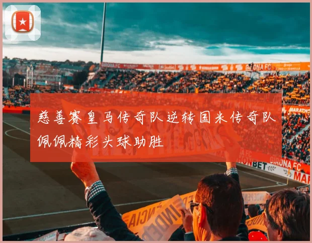 慈善赛皇马传奇队逆转国米传奇队佩佩精彩头球助胜