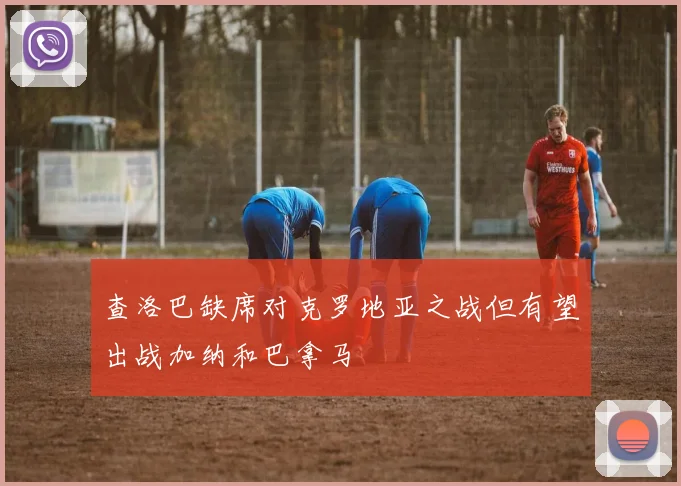 查洛巴缺席对克罗地亚之战但有望出战加纳和巴拿马