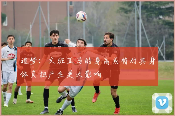 追梦：文班亚马的身高或将对其身体负担产生更大影响