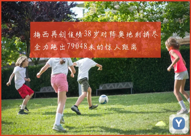梅西再创佳绩38岁对阵奥地利拼尽全力跑出79048米的惊人距离