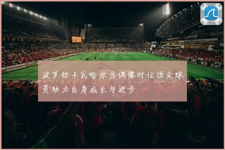 波罗称卡瓦哈尔为偶像对位顶尖球员助力自身成长与进步
